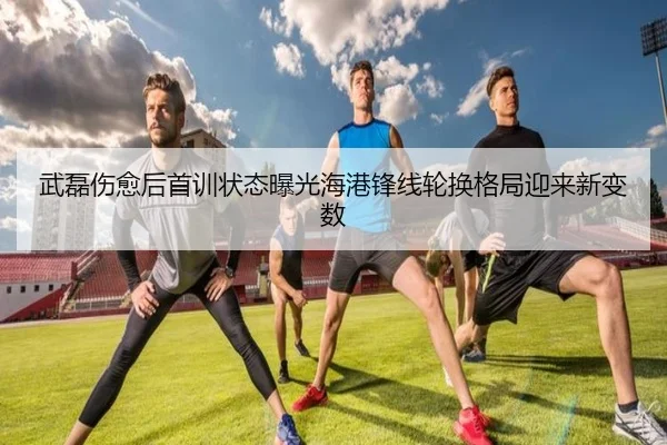武磊伤愈后首训状态曝光海港锋线轮换格局迎来新变数