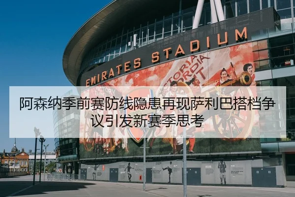 阿森纳季前赛防线隐患再现萨利巴搭档争议引发新赛季思考