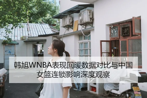 韩旭WNBA表现回暖数据对比与中国女篮连锁影响深度观察